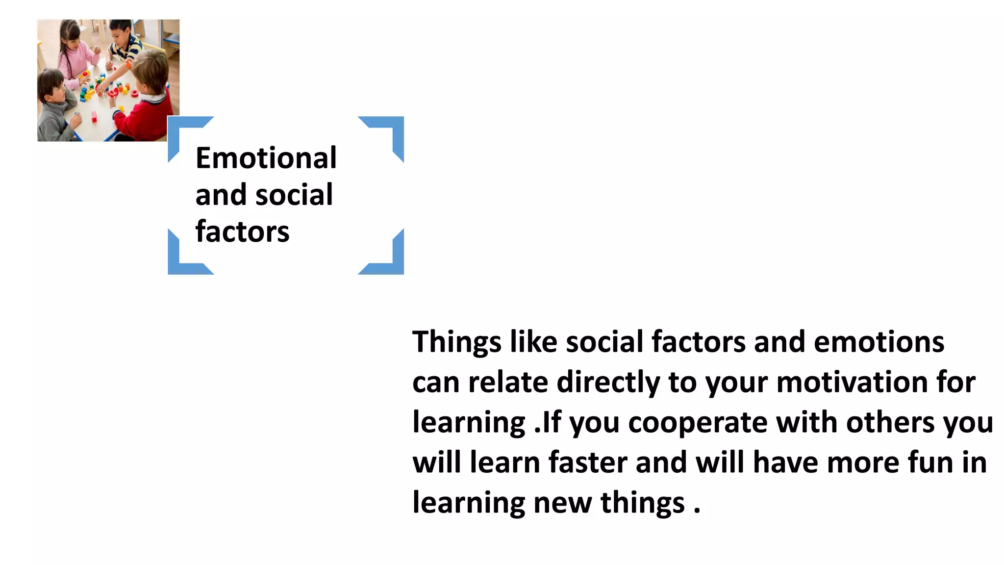 Things like social factors and emotions
can relate directly to your motivation for
learning .If you cooperate with others you
will learn faster and will have more fun in
learning new things .
Emotional
and social
factors
 