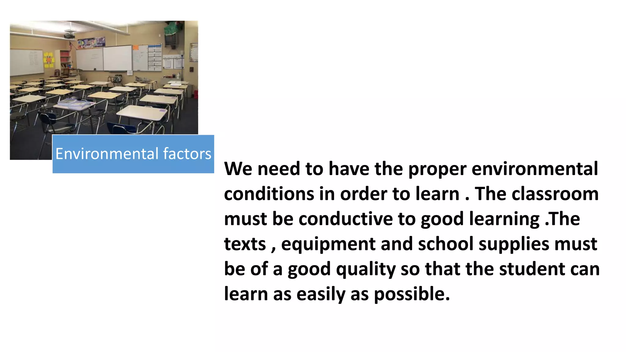 We need to have the proper environmental
conditions in order to learn . The classroom
must be conductive to good learning .The
texts , equipment and school supplies must
be of a good quality so that the student can
learn as easily as possible.
Environmental factors
 