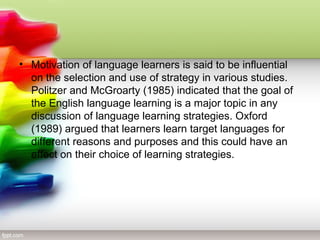 • Motivation of language learners is said to be influential
  on the selection and use of strategy in various studies.
  Politzer and McGroarty (1985) indicated that the goal of
  the English language learning is a major topic in any
  discussion of language learning strategies. Oxford
  (1989) argued that learners learn target languages for
  different reasons and purposes and this could have an
  effect on their choice of learning strategies.
 