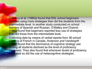 • O’Malley et al. (1985a) found that ESL school beginners
  reported using more strategies than did the students from the
  intermediate level. In another study conducted on school
  learners of Spanish and Russian, O’Malley and Chamot
  (1990) found that beginners reported less use of strategies
  than did those from the intermediate level.
• Collecting data by means of verbal reports from 36 school
  learners of French in Canada, Anderson and Vandergrift
  (1996) found that the dominance of cognitive strategy use
  among all students declined as the level of proficiency
  increased. They also found that whenever levels of proficiency
  increased so did the use of metacognitive strategies.
 