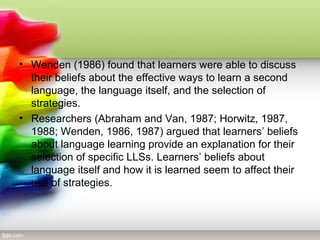 • Wenden (1986) found that learners were able to discuss
  their beliefs about the effective ways to learn a second
  language, the language itself, and the selection of
  strategies.
• Researchers (Abraham and Van, 1987; Horwitz, 1987,
  1988; Wenden, 1986, 1987) argued that learners’ beliefs
  about language learning provide an explanation for their
  selection of specific LLSs. Learners’ beliefs about
  language itself and how it is learned seem to affect their
  use of strategies.
 