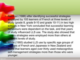 • Ramirez (1986) after identifying successful strategies
  employed by 105 learners of French at three levels of
  study (grade 8, grade 9-10 and grade 10-11) in two high
  schools in New York concluded that successful learning
  behaviours were dependent on the task, and that years
  of study influenced LLS use. The study also showed that
  certain strategies were employed more than others at
  different levels of study.
• White (1993) studied LLS use by specific age groups of
  learners of French and Japanese in New Zealand and
  found that learners aged over thirty used metacognitive
  self-management strategies more than those who were
  younger.
 