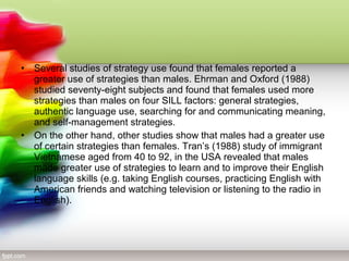 •   Several studies of strategy use found that females reported a
    greater use of strategies than males. Ehrman and Oxford (1988)
    studied seventy-eight subjects and found that females used more
    strategies than males on four SILL factors: general strategies,
    authentic language use, searching for and communicating meaning,
    and self-management strategies.
•   On the other hand, other studies show that males had a greater use
    of certain strategies than females. Tran’s (1988) study of immigrant
    Vietnamese aged from 40 to 92, in the USA revealed that males
    made greater use of strategies to learn and to improve their English
    language skills (e.g. taking English courses, practicing English with
    American friends and watching television or listening to the radio in
    English).
 