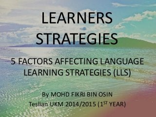 LEARNERS 
STRATEGIES 
5 FACTORS AFFECTING LANGUAGE 
LEARNING STRATEGIES (LLS) 
By MOHD FIKRI BIN OSIN 
Teslian UKM 2014/2015 (1ST YEAR) 
 