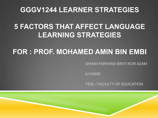 GGGV1244 LEARNER STRATEGIES

5 FACTORS THAT AFFECT LANGUAGE
LEARNING STRATEGIES
FOR : PROF. MOHAMED AMIN BIN EMBI
IZHANI FARHANA BINTI NOR AZAM
A143828
TESL / FACULTY OF EDUCATION

 