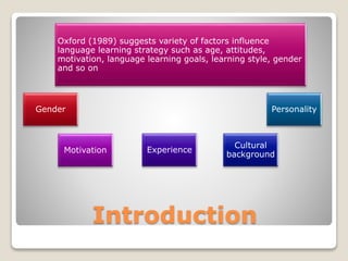 Introduction
Gender
Oxford (1989) suggests variety of factors influence
language learning strategy such as age, attitudes,
motivation, language learning goals, learning style, gender
and so on
Motivation Experience
Cultural
background
Personality
 