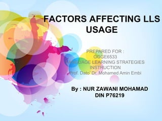 FACTORS AFFECTING LLS
USAGE
By : NUR ZAWANI MOHAMAD
DIN P76219
PREPARED FOR :
GGGE6533
LANGUAGE LEARNING STRATEGIES
INSTRUCTION
Prof. Dato’ Dr. Mohamed Amin Embi
 