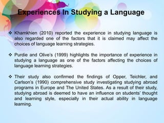 Experiences In Studying a Language
 Khamkhien (2010) reported the experience in studying language is
also regarded one of the factors that it is claimed may affect the
choices of language learning strategies.
 Purdie and Olive’s (1999) highlights the importance of experience in
studying a language as one of the factors affecting the choices of
language learning strategies.
 Their study also confirmed the findings of Opper, Teichler, and
Carlson’s (1990) comprehensive study investigating studying abroad
programs in Europe and The United States. As a result of their study,
studying abroad is deemed to have an influence on students’ thought
and learning style, especially in their actual ability in language
learning.
 