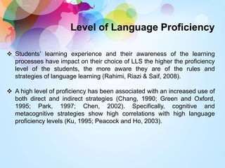 Level of Language Proficiency
 Students’ learning experience and their awareness of the learning
processes have impact on their choice of LLS the higher the proficiency
level of the students, the more aware they are of the rules and
strategies of language learning (Rahimi, Riazi & Saif, 2008).
 A high level of proficiency has been associated with an increased use of
both direct and indirect strategies (Chang, 1990; Green and Oxford,
1995; Park, 1997; Chen, 2002). Specifically, cognitive and
metacognitive strategies show high correlations with high language
proficiency levels (Ku, 1995; Peacock and Ho, 2003).
 