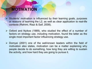 MOTIVATION
 Students’ motivation is influenced by their learning goals, purposes
or reasons of learning the L2, as well as clear application to real-life
contexts (Rahimi, Riazi & Saif, 2008).
 Oxford and Nyikos (1989), who studied the effect of a number of
factors on strategy use, including motivation, found the latter as the
single most important factor influencing strategy use.
 Dornyei (2001) one of the well-known leaders within the field of
motivation also states, motivation can be a matter explaining why
people decide to do something, how long they are willing to sustain
the activity, and how hard they are going to pursue it.
 