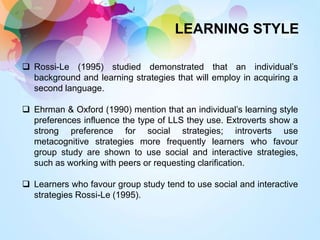 LEARNING STYLE
 Rossi-Le (1995) studied demonstrated that an individual’s
background and learning strategies that will employ in acquiring a
second language.
 Ehrman & Oxford (1990) mention that an individual’s learning style
preferences influence the type of LLS they use. Extroverts show a
strong preference for social strategies; introverts use
metacognitive strategies more frequently learners who favour
group study are shown to use social and interactive strategies,
such as working with peers or requesting clarification.
 Learners who favour group study tend to use social and interactive
strategies Rossi-Le (1995).
 