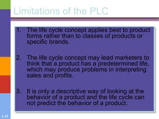 1-15
Limitations of the PLC
1. The life cycle concept applies best to product
forms rather than to classes of products or
specific brands.
2. The life cycle concept may lead marketers to
think that a product has a predetermined life,
which may produce problems in interpreting
sales and profits.
3. It is only a descriptive way of looking at the
behavior of a product and the life cycle can
not predict the behavior of a product.
 