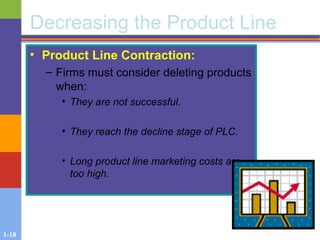 1-18
Decreasing the Product Line
• Product Line Contraction:
– Firms must consider deleting products
when:
• They are not successful.
• They reach the decline stage of PLC.
• Long product line marketing costs are
too high.
 