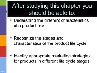 1-2
After studying this chapter you
should be able to:
• Understand the different characteristics
of a product mix.
• Recognize the stages and
characteristics of the product life cycle.
• Identify appropriate marketing strategies
for products in different life cycle stages.
 