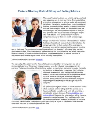 Factors Affecting Medical Billing and Coding Salaries

                                                 The area of medical coding is one which is highly advertised
                                                 as a job people can do from your home. The medical billing
                                                 and coding salary earned as a home worker will undoubtedly
                                                 be different than what is usually offered through established
                                                 features. You can find many benefits to working in this field
                                                 from the comfort of your house, but additionally, there are
                                                 disadvantages. The major problem in regards to what you
                                                 may generate is the lack of provided advantages. People
                                                 who work at home need to find their own insurance
                                                 companies and pay for their own health care coverage.

                                                People who hold these positions within established medical
                                                facilities or hospitals will receive whatever benefit plans the
                                                company provides for their workers. This advantage is
                                                increased when workers also get paid bonuses or overtime
pay for their work. The regular hourly rate of buy employed in a physician's office as a biller, starts at
about eleven dollars. When this amount is paid as overtime it is included as time and a half, making the
constant rate leap to sixteen dollars and fifty cents. Employees employed by medical practices or
hospitals will even receive regular raises at that time they are employed.

Additional information is available over here.

The top quality of the salary level for those who have worked as billers for many years is a rate of
nineteen dollars a time. This amount notably increases when the individual receives payment for
overtime. That amount could be difficult for home workers to match when attempting to market their skills
                                               to clients. As far as variation in pay goes, there's little big
                                               difference between your rates paid by medical hospitals,
                                               stores or offices. One factor affecting exactly what a person
                                               could be settled is the degree of teaching they have
                                               received. Billing particular can hold certificates or degrees
                                               depending on what sort of plan they thought we would
                                               complete.

                                               An option to working from home is to benefit a service center
                                               which contracts out their billing staff. This permits one to
                                               have more flexible hours for work, while still generating a
                                               considerable amount of money. The medical billing and
                                               coding salary of these service organizations will be the same
                                               rates as the medical services. They could even offer their
                                               full-time workers benefit packages so that they do not have
to find their own insurance. The pay through an agency may be higher for people who have obtained
either their associate or bachelor diploma in this field.

Additional information is available here.
 