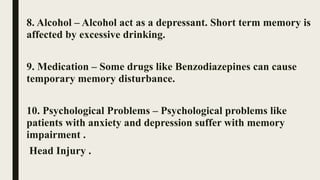 8. Alcohol – Alcohol act as a depressant. Short term memory is
affected by excessive drinking.
9. Medication – Some drugs like Benzodiazepines can cause
temporary memory disturbance.
10. Psychological Problems – Psychological problems like
patients with anxiety and depression suffer with memory
impairment .
Head Injury .
 