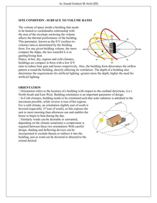 Ar.Anand Godson M.Arch (ID)
SITE CONDITION –SURFACE TO VOLUME RATIO
The volume of space inside a building that needs
to be heated or cooledandits relationship with
the area of the envelope enclosing the volume
affects the thermal performance of the building.
This parameter, known as the S/V (surface-to-
volume) ratio,is determined by the building
form. For any given building volume, the more
compact the shape, the less wasteful it is in
gaining/losing heat.
Hence, in hot, dry, regions and cold climates,
buildings are compact in form with a low S/V
ratio to reduce heat gain and losses respectively. Also, the building form determines the airflow
pattern a round the building, directly affecting its ventilation. The depth of a building also
determines the requirements for artificial lighting -greater more the depth, higher the need for
artificial lighting.
ORIENTATION
Orientation refers to the location of a building with respect to the cardinal directions, (i.e.)
North-South and East-West. Building orientation is an important parameter of design.
In Cold climates, building needs to be orientated such that solar radiation is admitted to the
maximum possible, while reverse is true of hot regions.
For a cold climate, an orientation slightly east of south is
favored (especially 15°east of south), as this exposes the
unit to more morning than afternoon sun and enables the
house to begin to heat during the day.
Similarly winds can be desirable or unwanted,
depending on the climate sometimes a compromise is
required between these two orientations With careful
design, shading and deflecting devices can be
incorporated to exclude thesun or redirect it into the
building, just as wind can be diverted or directed to the
extend desired.
 