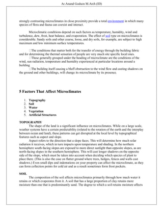 Ar.Anand Godson M.Arch (ID)
strongly contrasting microclimates in close proximity provide a total environment in which many
species of flora and fauna can coexist and interact.
Microclimatic conditions depend on such factors as temperature, humidity, wind and
turbulence, dew, frost, heat balance, and evaporation. The effect of soil type on microclimates is
considerable. Sandy soils and other coarse, loose, and dry soils, for example, are subject to high
maximum and low minimum surface temperatures.
The conditions that matter both for the transfer of energy through the building fabric
and for determining the thermal sensation of people are very much site specific local ones.
These generally grouped under the heading of microclimate are the conditions of the
wind, sun radiation, temperature and humidity experienced at particular locations around a
building
The building itself causing a bluff obstruction to the wind flow and casting shadows on
the ground and other buildings, will change its microclimate by its presence.
5 Factors That Affect Microclimates
1. Topography
2. Soil
3. Water
4. Vegetation
5. Artificial Structures
TOPOGRAPHY
The shape of the land is a significant influence on microclimates. While on a large scale,
weather systems have a certain predictability (related to the rotation of the earth and the interplay
between ocean and land), these patterns can get disrupted at the local level by topographical
features such as aspect and slope.
Aspect refers to the direction that a slope faces. This will determine how much solar
radiation it receives, which in turn impacts upon temperature and shading. In the northern
hemisphere south-facing slopes are exposed to more direct sunlight than opposite slopes, as are
north-facing slopes in the southern hemisphere. This will cast longer shadows on the opposite
side of the slope, which must be taken into account when deciding which species of plant to
place there. (This is also the case on flatter ground where trees, hedges, fences and walls cast
shadows.) Even small dips and indentations on your property can affect the microclimate, as they
can form collection points for cold air and as a result sometimes form frost pockets.
SOIL
The composition of the soil affects microclimates primarily through how much water it
retains or which evaporates from it. A soil that has a large proportion of clay retains more
moisture than one that is predominantly sand. The degree to which a soil retains moisture affects
 