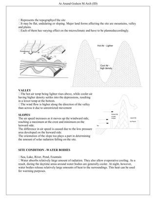 Ar.Anand Godson M.Arch (ID)
Represents the topographyof the site
It may be flat, undulating or sloping. Major land forms affecting the site are mountains, valley
and plains.
Each of them has varying effect on the microclimate and have to be plannedaccordingly.
VALLEY
The hot air temp being lighter rises above, while cooler air
having higher density settles into the depressions, resulting
in a lower temp at the bottom.
The wind flow is higher along the direction of the valley
than across it due to unrestricted movement
SLOPES
The air speed increases as it moves up the windward side,
reaching a maximum at the crest and minimum on the
leeward side.
The difference in air speed is caused due to the low pressure
area developed on the leeward side.
The orientation of the slope too plays a part in determining
the amount of solar radiation falling on the site.
SITE CONDITION –WATER BODIES
Sea, Lake, River, Pond, Fountain
Water absorbs relatively large amount of radiation. They also allow evaporative cooling. As a
result, during the daytime areas around water bodies are generally cooler. At night, however,
water bodies release relatively large amounts of heat to the surroundings. This heat can be used
for warming purposes.
 