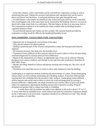 Ar.Anand Godson M.Arch (ID)
In hot-dry climates, water/ water bodies can be used both for evaporative cooling as well as
minimizing heat gain. Taking into account wind patterns and vegetation they can be used to
direct cool breeze into the house. A roof pond minimizes heat gain through the roof.
In cold climates, water bodies are beneficial only if their heat gain and loss can be controlled.
This would happen only if the water body can be enclosed by the building. However, we may be
faced with a large water body in a cold region. The best thing to do then is to stay away from it.
The wind pattern would have to be studied and winds avoided either by building location,
vegetation pattern or both.
In warm-humid regionswater bodies are best avoided. The minimal benefit provided by
evaporative cooling would be offset by the heightened humidity levels.
SITE CONDITION –VEGETATION TYPE AND PATTERN
Important role in changing the microclimate of the place
They absorb radiation for photosynthesis.
Shading a particular part of the structure and ground to reduce the heat gain and reflected
radiation.
By releasing moisture, they help raise the humidity level.
Vegetation creates different air flow patterns and can be used to direct or divert the prevailing
wind advantageously by causing minor pressure differences.
Based on the requirement of a climate, an appropriate type of tree can be selected. Planting
deciduous trees such as mulberry and champa on east and west side would prove beneficial in
HOT DRY Zones.
Besides providing shadefrom intense and glaring morning and evening sun, they also cut off
hot breezes.
Deciduous trees shed their leaves in winter to allow solar radiation to heat the building.
Landscaping is an important element in altering the microclimate of a place. Proper landscaping
reduces direct sun from striking and heating up of building surfaces. It prevents reflected light
carrying heat into a building from the ground or other surfaces. Landscaping creates different
airflow patterns and can be used to direct or divert the wind advantageously by causing a
pressure difference. Additionally, the shade created by trees and the effect of grass and shrubs
reduce air temperatures adjoining the building and provide evaporative cooling. Properly
designed roof gardens help to reduce heat loads in a building.
A study shows that the ambient air under a tree adjacent to the wall is about 2 °C to 2.5
°C lower than that for unshaded areas, which reduces heat gain by conduction Vegetation should
not be a obstruction of air movement. Vegetation should act as a filtration of wind. They should
act as a guidance of wind flow.
 