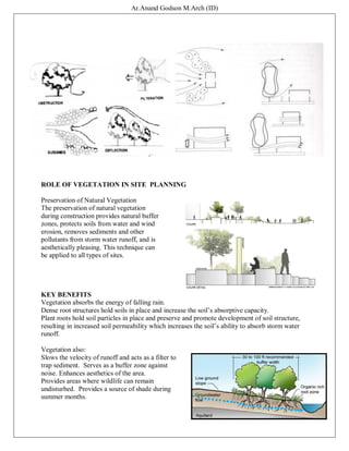 Ar.Anand Godson M.Arch (ID)
ROLE OF VEGETATION IN SITE PLANNING
Preservation of Natural Vegetation
The preservation of natural vegetation
during construction provides natural buffer
zones, protects soils from water and wind
erosion, removes sediments and other
pollutants from storm water runoff, and is
aesthetically pleasing. This technique can
be applied to all types of sites.
KEY BENEFITS
Vegetation absorbs the energy of falling rain.
Dense root structures hold soils in place and increase the soil’s absorptive capacity.
Plant roots hold soil particles in place and preserve and promote development of soil structure,
resulting in increased soil permeability which increases the soil’s ability to absorb storm water
runoff.
Vegetation also:
Slows the velocity of runoff and acts as a filter to
trap sediment. Serves as a buffer zone against
noise. Enhances aesthetics of the area.
Provides areas where wildlife can remain
undisturbed. Provides a source of shade during
summer months.
 