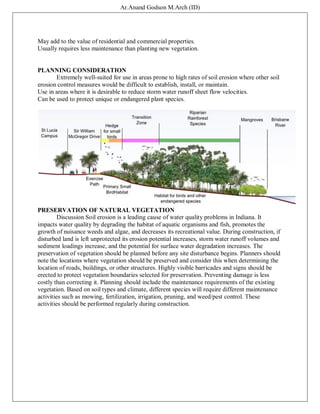 Ar.Anand Godson M.Arch (ID)
May add to the value of residential and commercial properties.
Usually requires less maintenance than planting new vegetation.
PLANNING CONSIDERATION
Extremely well-suited for use in areas prone to high rates of soil erosion where other soil
erosion control measures would be difficult to establish, install, or maintain.
Use in areas where it is desirable to reduce storm water runoff sheet flow velocities.
Can be used to protect unique or endangered plant species.
PRESERVATION OF NATURAL VEGETATION
Discussion Soil erosion is a leading cause of water quality problems in Indiana. It
impacts water quality by degrading the habitat of aquatic organisms and fish, promotes the
growth of nuisance weeds and algae, and decreases its recreational value. During construction, if
disturbed land is left unprotected its erosion potential increases, storm water runoff volumes and
sediment loadings increase, and the potential for surface water degradation increases. The
preservation of vegetation should be planned before any site disturbance begins. Planners should
note the locations where vegetation should be preserved and consider this when determining the
location of roads, buildings, or other structures. Highly visible barricades and signs should be
erected to protect vegetation boundaries selected for preservation. Preventing damage is less
costly than correcting it. Planning should include the maintenance requirements of the existing
vegetation. Based on soil types and climate, different species will require different maintenance
activities such as mowing, fertilization, irrigation, pruning, and weed/pest control. These
activities should be performed regularly during construction.
 