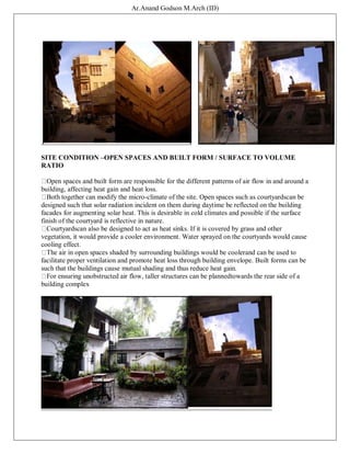 Ar.Anand Godson M.Arch (ID)
SITE CONDITION –OPEN SPACES AND BUILT FORM / SURFACE TO VOLUME
RATIO
Open spaces and built form are responsible for the different patterns of air flow in and around a
building, affecting heat gain and heat loss.
Both together can modify the micro-climate of the site. Open spaces such as courtyardscan be
designed such that solar radiation incident on them during daytime be reflected on the building
facades for augmenting solar heat. This is desirable in cold climates and possible if the surface
finish of the courtyard is reflective in nature.
Courtyardscan also be designed to act as heat sinks. If it is covered by grass and other
vegetation, it would provide a cooler environment. Water sprayed on the courtyards would cause
cooling effect.
The air in open spaces shaded by surrounding buildings would be coolerand can be used to
facilitate proper ventilation and promote heat loss through building envelope. Built forms can be
such that the buildings cause mutual shading and thus reduce heat gain.
For ensuring unobstructed air flow, taller structures can be plannedtowards the rear side of a
building complex
 