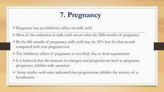 7. Pregnancy
Pregnancy has an inhibitory effect on milk yield
Most of the reduction in milk yield occurs after the fifth month of pregnancy
By the 8th month of pregnancy, milk yield may be 20% less for that month
compared with non-pregnant cow
The inhibitory effect of pregnancy is not likely due to fetal requirement
It is believed that the increase in estrogen and progesterone level as pregnancy
progresses, inhibits milk secretion
 Some studies with mice indicated that progesterone inhibits the activity of α-
lactalbumin
 