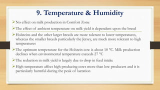 9. Temperature & Humidity
No effect on milk production in Comfort Zone
The effect of ambient temperature on milk yield is dependent upon the breed
Holsteins and the other larger breeds are more tolerant to lower temperatures,
whereas the smaller breeds particularly the Jersey, are much more tolerant to high
temperatures
The optimum temperature for the Holstein cow is about 10 °C. Milk production
declines when environmental temperature exceeds 27 °C
The reduction in milk yield is largely due to drop in feed intake
High temperature affect high producing cows more than low producers and it is
particularly harmful during the peak of lactation
 