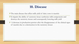 10. Disease
The main disease that affect milk yield of dairy cows is mastitis
It impairs the ability of secretory tissue synthesize milk components and
destroys the secretory tissues and consequently lowering milk yield
 A decrease in production persists after the disappearance of the clinical signs
of mastitis due to a destruction in the secretory tissues
 