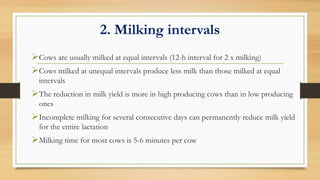2. Milking intervals
Cows are usually milked at equal intervals (12-h interval for 2 x milking)
Cows milked at unequal intervals produce less milk than those milked at equal
intervals
The reduction in milk yield is more in high producing cows than in low producing
ones
Incomplete milking for several consecutive days can permanently reduce milk yield
for the entire lactation
Milking time for most cows is 5-6 minutes per cow
 