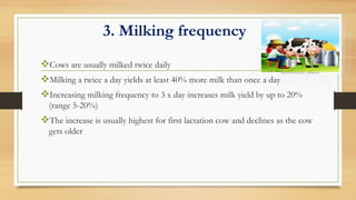 3. Milking frequency
Cows are usually milked twice daily
Milking a twice a day yields at least 40% more milk than once a day
Increasing milking frequency to 3 x day increases milk yield by up to 20%
(range 5-20%)
The increase is usually highest for first lactation cow and declines as the cow
gets older
 