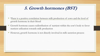 5. Growth hormones (BST)
• There is a positive correlation between milk production of cows and the level of
growth hormone in their blood
• Growth hormone causes redistribution of nutrient within the cow’s body to favor
nutrient utilization towards milk production
• However, growth hormone is not directly involved in milk secretion process
 