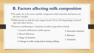 B. Factors affecting milk composition
In cattle, fat is the most variable component while minerals and lactose are
the least variable
Milk protein to milk fat ratio ranges from 0.78 to 0.85 depending on breed
type and other factors
Factors contributing to variations in milk composition include
1. Genetic differences within species
2. Breed difference
3. Stage of lactation
4. Change in milk composition during milking
5. Seasonal variations
6. Diseases
7. Nutrition
 