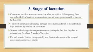 3. Stage of lactation
Colostrum, the first mammary secretion after parturition differs greatly from
normal milk. Cow's colostrum contains more minerals, protein and less lactose ,
K than milk
The most remarkable difference between colostrums and milk is the extremely
high levels of Ig content of colostrum
Normal milk changes in composition occur during the first few days but at
reduced rate for about 5 weeks of lactation
Fat and protein % then rises gradually and Lactose decreases while mineral
concentration increases slightly
 