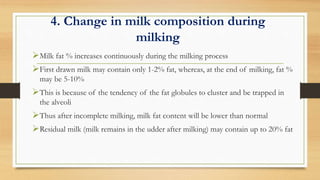 4. Change in milk composition during
milking
Milk fat % increases continuously during the milking process
First drawn milk may contain only 1-2% fat, whereas, at the end of milking, fat %
may be 5-10%
This is because of the tendency of the fat globules to cluster and be trapped in
the alveoli
Thus after incomplete milking, milk fat content will be lower than normal
Residual milk (milk remains in the udder after milking) may contain up to 20% fat
 