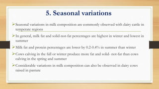 5. Seasonal variations
Seasonal variations in milk composition are commonly observed with dairy cattle in
temperate regions
In general, milk fat and solid-not-fat percentages are highest in winter and lowest in
summer
Milk fat and protein percentages are lower by 0.2-0.4% in summer than winter
Cows calving in the fall or winter produce more fat and solid- not-fat than cows
calving in the spring and summer
Considerable variations in milk composition can also be observed in dairy cows
raised in pasture
 