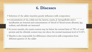 6. Diseases
Infection of the udder (mastitis) greatly influences milk composition
Concentrations of fat, solids-not-fat, lactose, casein, β- lactogolbulin and α-
lactalbumin are lowered and concentrations of blood of blood serum albumin, Igs,
sodium, and chloride are increased
In severe mastitis, the casein content may be below the normal limit of 78% of total
protein and the chloride content may rise above the normal maximum level of 0.12%
Mastitis is also responsible for differences observed in milk composition from
different quarters of the udder
 
