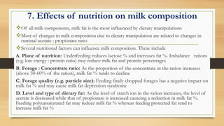 7. Effects of nutrition on milk composition
Of all milk components, milk fat is the most influenced by dietary manipulations
Most of changes in milk composition due to dietary manipulation are related to changes in
ruminal acetate : propionate ratio
Several nutritional factors can influence milk composition. These include
A. Plane of nutrition: Underfeeding reduces lactose % and increases fat %. Imbalance rations
(e.g. low energy : protein ratio) may reduce milk fat and protein percentages
B. Forage : Concentrate ratio: As the proportion of the concentrate in the ration increases
(above 50-60% of the ration), milk fat % tends to decline
C. Forage quality (e.g. particle size): Feeding finely chopped forages has a negative impact on
milk fat % and may cause milk fat depression syndrome
D. Level and type of dietary fat: As the level of starch ion in the ration increases, the level of
acetate is decreased while that of propionate is increased causeing a reduction in milk fat %.
Feeding polyunsaturated fat may reduce milk fat % whereas feeding protected fat tend to
increase milk fat %
 
