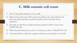 C. Milk somatic cell count
1. One of the quality parameter of raw milk
2. High somatic cell counts (SCC) present in milk are the main indicators of
mammary gland infection, caused by specific and non specific micro-
organisms
3. Normally, in milk from a healthy mammary gland, the SCC is lower than
100,000 cells/mL
4. While bacterial infection can cause it to increase to above 1,000,000 SCC/mL
5. An elevated SCC in milk has a negative influence on the quality of raw milk
 
