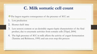 C. Milk somatic cell count
The largest negative consequences of the presence of SCC are
1. Low production
2. Shorter shelf time
3. Less sensory content or un-desirable organo-leptic characteristics of the final
product, due to enzymatic activities from somatic cells (Töpel, 2004)
4. The high presence of SCC in milk affects the activity of yogurt fermentation
(Tamime and Robinson, 1999) and can even stop this process
 