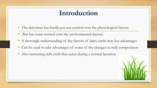 Introduction
• The dairyman has hardly got any control over the physiological factors
• But has some control over the environmental factors
• A thorough understanding of the factors of dairy cattle may has advantages
• Can be used to take advantages of some of the changes in milk composition
• Also increasing milk yield that occur during a normal lactation
 