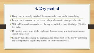 4. Dry period
Dairy cows are usually dried-off for two months prior to the next calving
Rest period is necessary to maximize milk production in subsequent lactation
Milk yield is usually reduced when the dry period is less than 40-60 days (25-40%
less milk)
Dry period longer than 60 days in length does not result in a significant increase
in milk production
Long dry periods decrease the average annual production of the cow by extending
the calving interval beyond the normal 13-14 month interval x
 