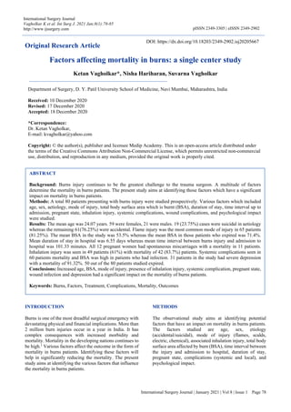 International Surgery Journal | January 2021 | Vol 8 | Issue 1 Page 78
International Surgery Journal
Vagholkar K et al. Int Surg J. 2021 Jan;8(1):78-85
http://www.ijsurgery.com pISSN 2349-3305 | eISSN 2349-2902
Original Research Article
Factors affecting mortality in burns: a single center study
Ketan Vagholkar*, Nisha Hariharan, Suvarna Vagholkar
INTRODUCTION
Burns is one of the most dreadful surgical emergency with
devastating physical and financial implications. More than
2 million burn injuries occur in a year in India. It has
complex consequences with increased morbidity and
mortality. Mortality in the developing nations continues to
be high.1
Various factors affect the outcome in the form of
mortality in burns patients. Identifying these factors will
help in significantly reducing the mortality. The present
study aims at identifying the various factors that influence
the mortality in burns patients.
METHODS
The observational study aims at identifying potential
factors that have an impact on mortality in burns patients.
The factors studied are age, sex, etiology
(accidental/suicidal), mode of injury (flames, scalds,
electric, chemical), associated inhalation injury, total body
surface area affected by burn (BSA), time interval between
the injury and admission to hospital, duration of stay,
pregnant state, complications (systemic and local), and
psychological impact.
ABSTRACT
Background: Burns injury continues to be the greatest challenge to the trauma surgeon. A multitude of factors
determine the mortality in burns patients. The present study aims at identifying those factors which have a significant
impact on mortality in burns patients.
Methods: A total 80 patients presenting with burns injury were studied prospectively. Various factors which included
age, sex, aetiology, mode of injury, total body surface area which is burnt (BSA), duration of stay, time interval up to
admission, pregnant state, inhalation injury, systemic complications, wound complications, and psychological impact
were studied.
Results: The mean age was 24.07 years. 59 were females, 21 were males. 19 (23.75%) cases were suicidal in aetiology
whereas the remaining 61(76.25%) were accidental. Flame injury was the most common mode of injury in 65 patients
(81.25%). The mean BSA in the study was 53.5% whereas the mean BSA in those patients who expired was 71.4%.
Mean duration of stay in hospital was 6.55 days whereas mean time interval between burns injury and admission to
hospital was 101.33 minutes. All 12 pregnant women had spontaneous miscarriages with a mortality in 11 patients.
Inhalation injury was seen in 49 patients (61%) with mortality of 42 (83.7%) patients. Systemic complications seen in
60 patients mortality and BSA was high in patients who had infection. 31 patients in the study had severe depression
with a mortality of 91.32%. 50 out of the 80 patients studied expired.
Conclusions: Increased age, BSA, mode of injury, presence of inhalation injury, systemic complication, pregnant state,
wound infection and depression had a significant impact on the mortality of burns patients.
Keywords: Burns, Factors, Treatment, Complications, Mortality, Outcomes
Department of Surgery, D. Y. Patil University School of Medicine, Navi Mumbai, Maharashtra, India
Received: 10 December 2020
Revised: 17 December 2020
Accepted: 18 December 2020
*Correspondence:
Dr. Ketan Vagholkar,
E-mail: kvagholkar@yahoo.com
Copyright: © the author(s), publisher and licensee Medip Academy. This is an open-access article distributed under
the terms of the Creative Commons Attribution Non-Commercial License, which permits unrestricted non-commercial
use, distribution, and reproduction in any medium, provided the original work is properly cited.
DOI: https://dx.doi.org/10.18203/2349-2902.isj20205667
 