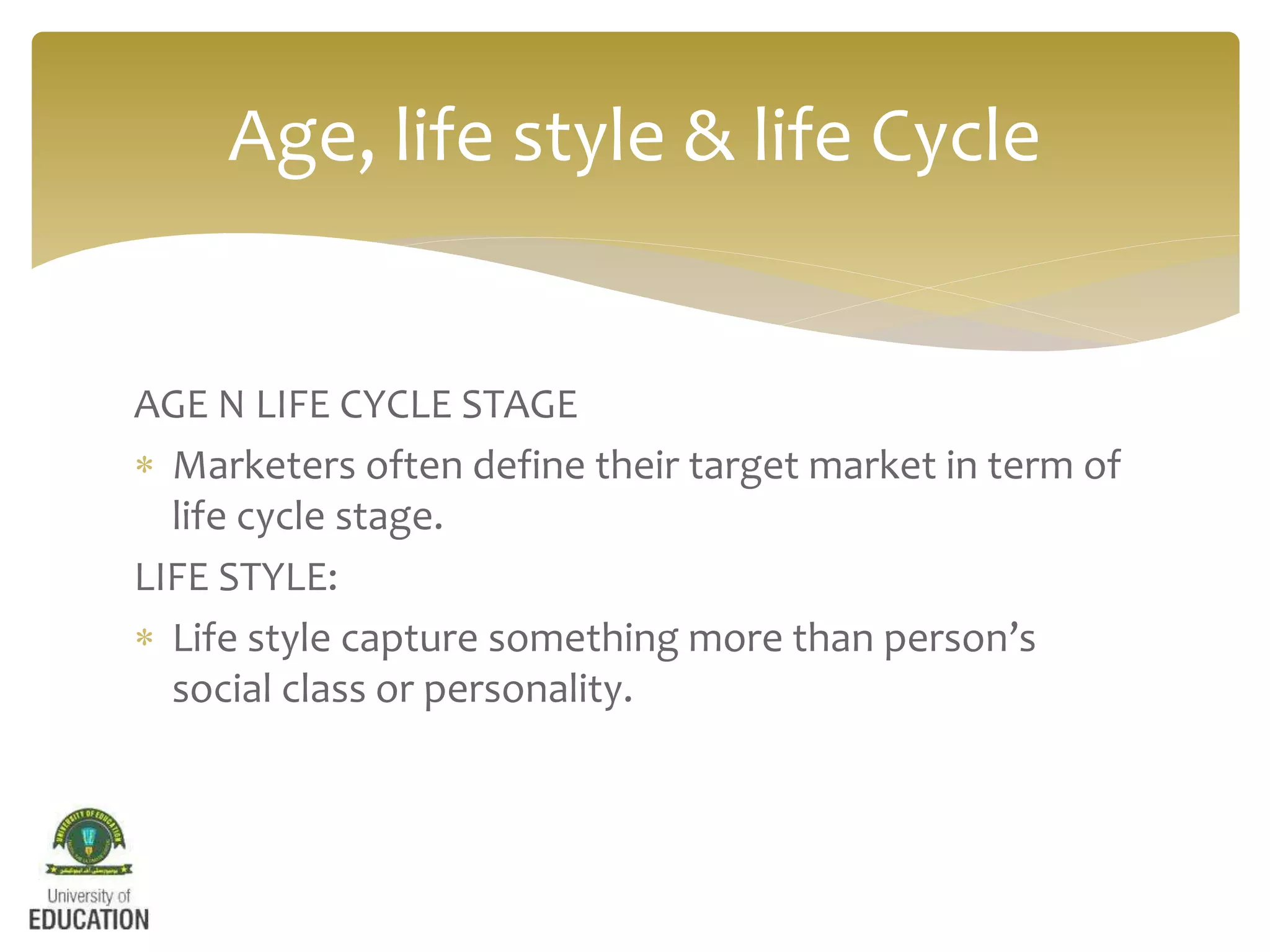 AGE N LIFE CYCLE STAGE
 Marketers often define their target market in term of
life cycle stage.
LIFE STYLE:
 Life style capture something more than person’s
social class or personality.
Age, life style & life Cycle
 