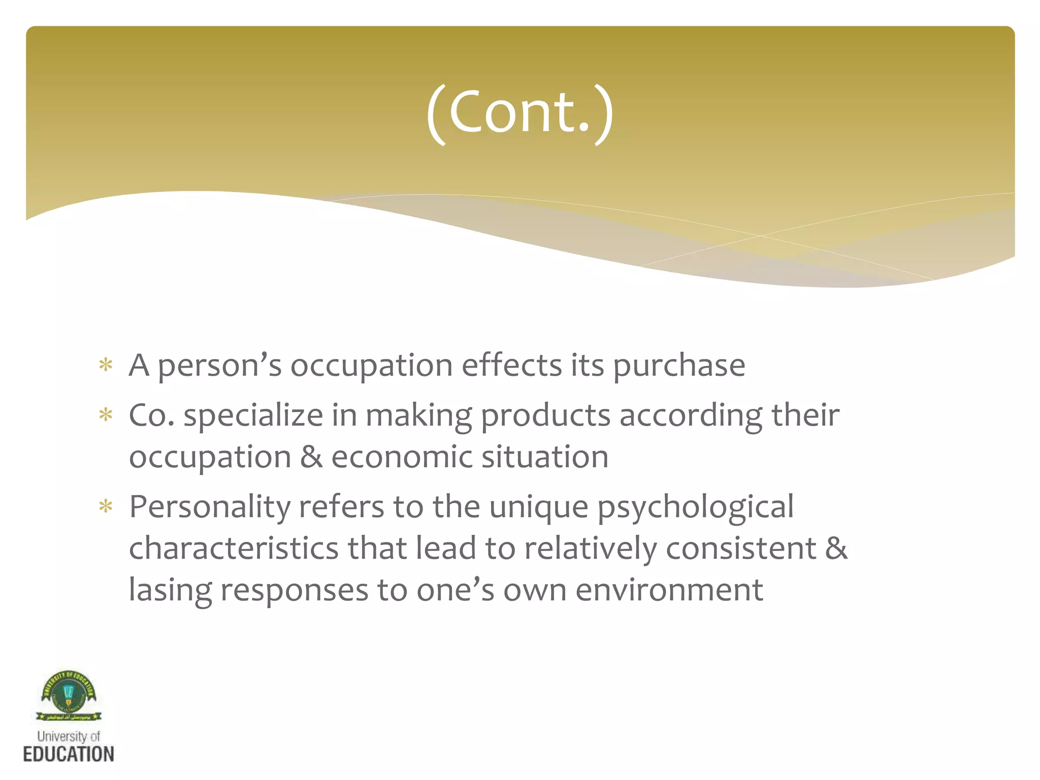  A person’s occupation effects its purchase
 Co. specialize in making products according their
occupation & economic situation
 Personality refers to the unique psychological
characteristics that lead to relatively consistent &
lasing responses to one’s own environment
(Cont.)
 