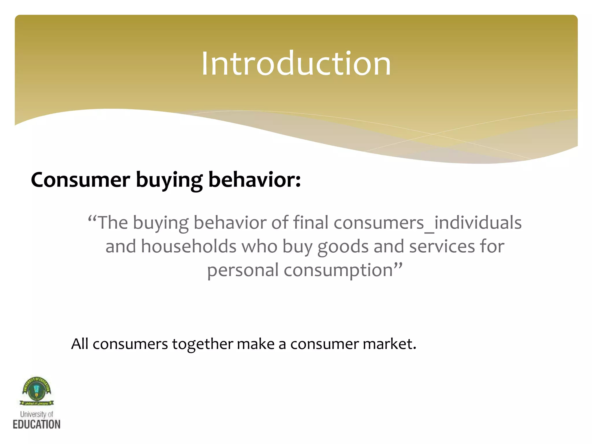 “The buying behavior of final consumers_individuals
and households who buy goods and services for
personal consumption”
Introduction
Consumer buying behavior:
All consumers together make a consumer market.
 