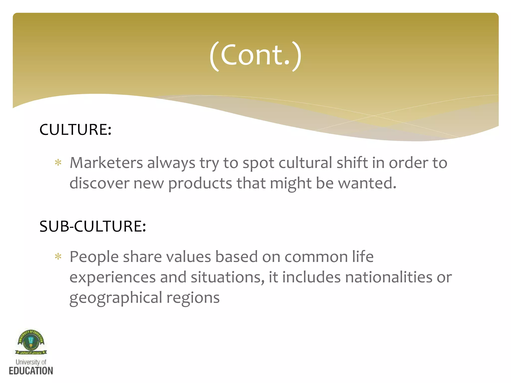  Marketers always try to spot cultural shift in order to
discover new products that might be wanted.
 People share values based on common life
experiences and situations, it includes nationalities or
geographical regions
(Cont.)
CULTURE:
SUB-CULTURE:
 