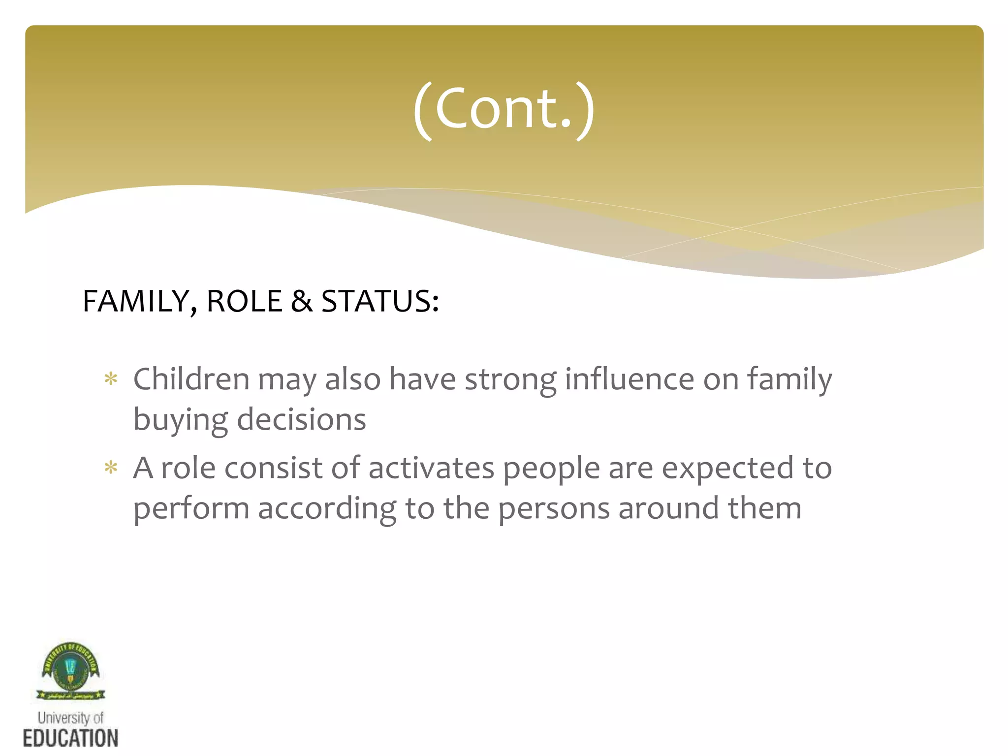  Children may also have strong influence on family
buying decisions
 A role consist of activates people are expected to
perform according to the persons around them
(Cont.)
FAMILY, ROLE & STATUS:
 