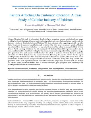 International Journal of Recent Research in Commerce Economics and Management (IJRRCEM) 
Vol. 1, Issue 1, pp: (1-22), Month: April-June 2014, Available at: www.paperpublications.org 
Factors Affecting On Customer Retention: A Case 
1 Department of Faculty of Management Science, National University of Modern Languages (Numl), Islamabad, Pakistan. 
Abstract: The aim of this study is to investigate the effect of price perception, customer satisfaction, brand image, 
switching barriers (switching cost, interpersonal relationship and attractiveness of alternative) and trust towards the 
Customer retention in the cellular industry of Pakistan. This study adds many other supporting materials especially 
for the literature review; a model is used by this study to find the effect of the factors on customer retention. The data 
was collected from the customers in Lahore who are subscribers one of the cellular company (Mobilink, U-Fone, 
Telenor, Warid, and Zong) of Pakistan. The data is analyzed with the help of the multiple regression analysis. Out of 
seven variables tested it is found that switching barriers (interpersonal relationship and switching cost), brand image, 
price perception, trust and customer satisfaction have the effect on customer retention. However, customer 
satisfaction has little to do to increase the customer retention. This study also provides evidence that the higher 
switching barrier of attractiveness of the alternative lower will be the customer retention. This current study has its 
own limitation since this research is only conducted in Lahore area. Therefore the finding of the study is unable to be 
generalized for the whole population of mobile users in Pakistan as the sample size is measured small. The findings 
can help the service providers to find the effect of customer satisfaction, price perception, trust, brand image and 
switching barriers towards the customer retention. 
Keywords: customer satisfaction, brand image, price perception, trust, switching barriers, customer retention. 
Financial significance of cellular industry encouraged many researchers, marketers and organizational intellectual to dedicate 
more teaching and research concentration in this industry. Since 1990s, cellular industry has become an economically key 
area for industrialized states. This is the consequence of huge technological progress over and above of increased number of 
service providers and the powerful competition that has developed. 
It has been understood by earlier researches that when the contest and the costs of obtaining brand new customers boost; 
companies ever more give attention on customer retention, thus upholding customer long-term relationships turn out to be a 
vital mission for businesses. In the services industry, it is regularly noticed that once customers have been attained by the 
particular service providers, their long-term associations with their new customers are of great significance to the success of 
the organization. 
Customer retention is a more dependable source of better performance, competitive advantage and a success factor for the 
cellular company in the rising competitive marketing. For developing customer retention, firms should commence the 
diversity of activities and surveys. Lee (2001) articulated that customer satisfaction is significant for cellular companies to 
develop elegant programs to boost customer retention. 
Page | 1 
Study of Cellular Industry of Pakistan 
Usman Ahmad Qadri1, M Mahmood Shah Khan2 
2University of Management & Technology, Lahore, Pakistan. 
I. Introduction 
Paper Publications 
 